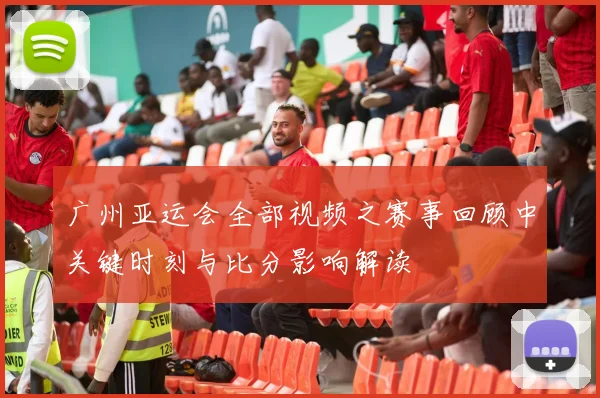 广州亚运会全部视频之赛事回顾中关键时刻与比分影响解读