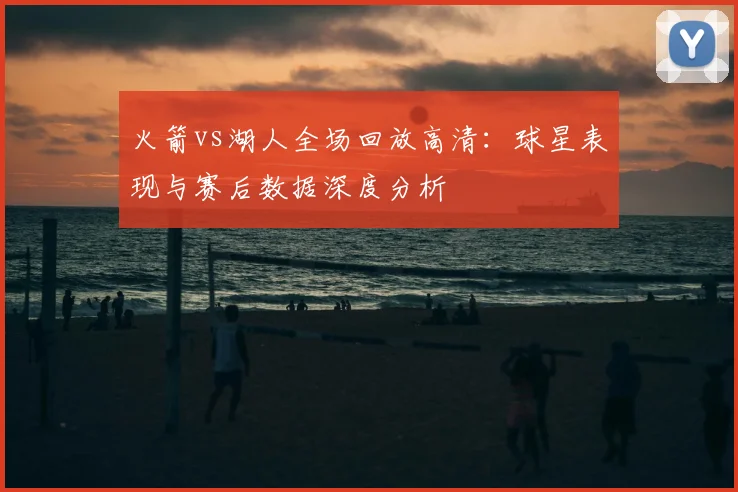 火箭vs湖人全场回放高清：球星表现与赛后数据深度分析