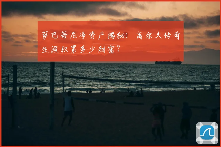 萨巴蒂尼净资产揭秘：高尔夫传奇生涯积累多少财富？